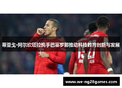 蒂亚戈·阿尔坎塔拉携手巴塞罗那推动科技教育创新与发展 蒂亚戈·阿尔坎塔拉携手巴塞罗那推动科技教育创新与发展