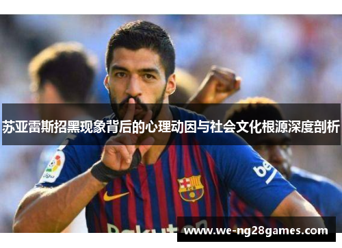 苏亚雷斯招黑现象背后的心理动因与社会文化根源深度剖析 苏亚雷斯招黑现象背后的心理动因与社会文化根源深度剖析