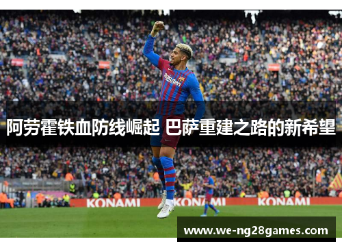 阿劳霍铁血防线崛起 巴萨重建之路的新希望 阿劳霍铁血防线崛起 巴萨重建之路的新希望