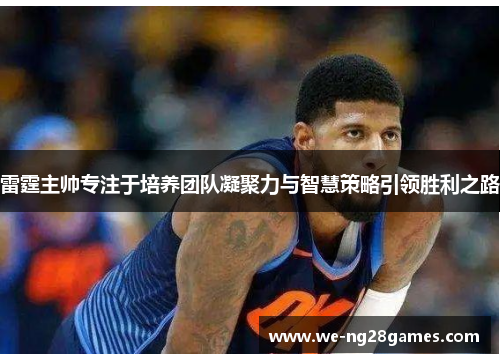 雷霆主帅专注于培养团队凝聚力与智慧策略引领胜利之路 雷霆主帅专注于培养团队凝聚力与智慧策略引领胜利之路