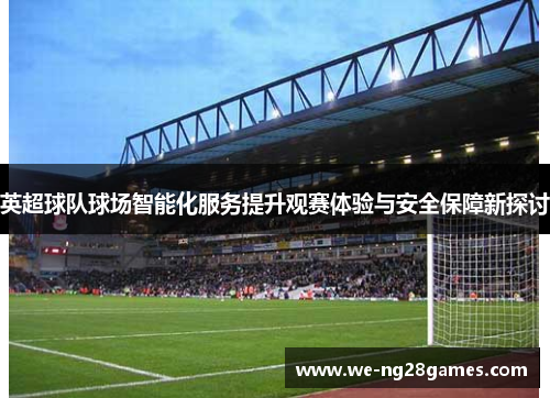 英超球队球场智能化服务提升观赛体验与安全保障新探讨 英超球队球场智能化服务提升观赛体验与安全保障新探讨