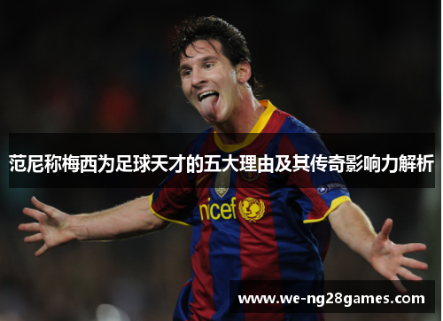 范尼称梅西为足球天才的五大理由及其传奇影响力解析